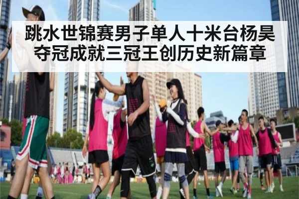 跳水世锦赛男子单人十米台杨昊夺冠成就三冠王创历史新篇章