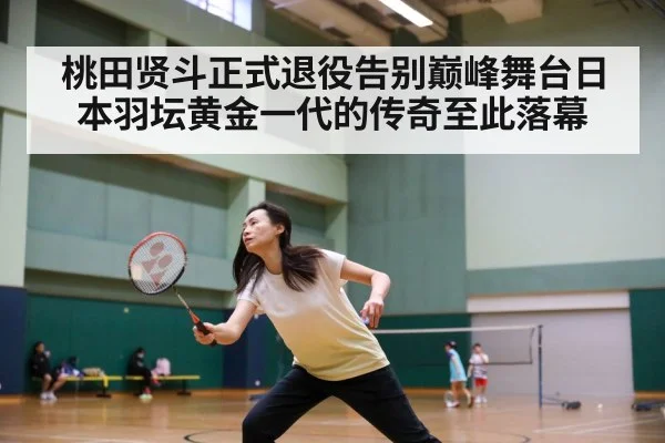 桃田贤斗正式退役告别巅峰舞台日本羽坛黄金一代的传奇至此落幕